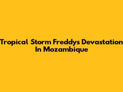 Tropical Storm Freddy's Devastation In Mozambique