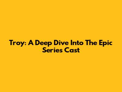 Troy: A Deep Dive Into The Epic Series' Cast