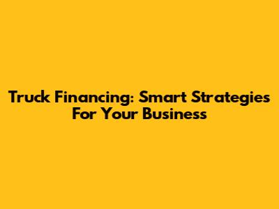 Truck Financing: Smart Strategies For Your Business
