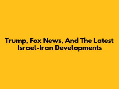 Trump, Fox News, And The Latest Israel-Iran Developments