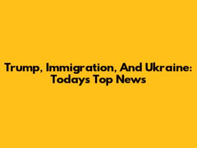Trump, Immigration, And Ukraine: Today's Top News