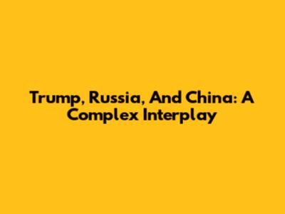 Trump, Russia, And China: A Complex Interplay
