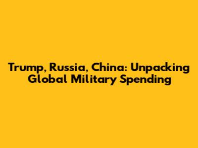 Trump, Russia, China: Unpacking Global Military Spending