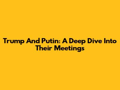 Trump And Putin: A Deep Dive Into Their Meetings