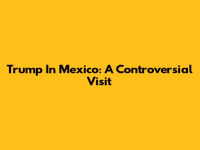 Trump In Mexico: A Controversial Visit