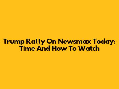Trump Rally On Newsmax Today: Time And How To Watch