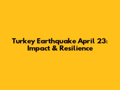 Turkey Earthquake April 23: Impact & Resilience