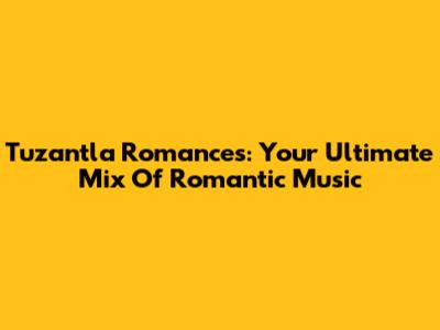 Tuzantla Romances: Your Ultimate Mix Of Romantic Music