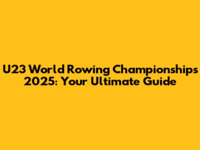 U23 World Rowing Championships 2025: Your Ultimate Guide