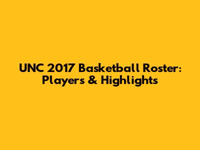 UNC 2017 Basketball Roster: Players & Highlights