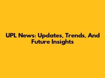 UPL News: Updates, Trends, And Future Insights