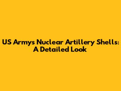 US Army's Nuclear Artillery Shells: A Detailed Look