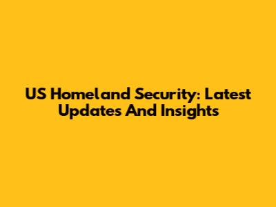 US Homeland Security: Latest Updates And Insights