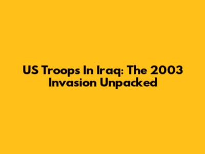 US Troops In Iraq: The 2003 Invasion Unpacked
