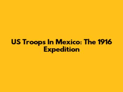 US Troops In Mexico: The 1916 Expedition