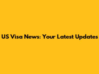 US Visa News: Your Latest Updates