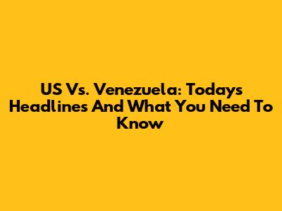 US Vs. Venezuela: Today's Headlines And What You Need To Know
