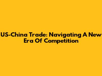 US-China Trade: Navigating A New Era Of Competition