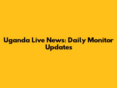 Uganda Live News: Daily Monitor Updates