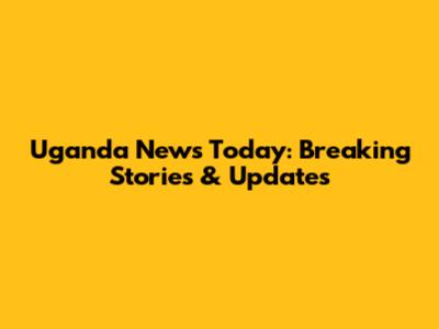 Uganda News Today: Breaking Stories & Updates