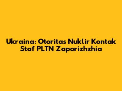 Ukraina: Otoritas Nuklir Kontak Staf PLTN Zaporizhzhia