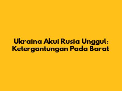 Ukraina Akui Rusia Unggul: Ketergantungan Pada Barat