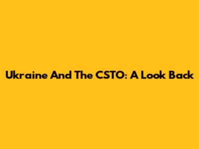 Ukraine And The CSTO: A Look Back