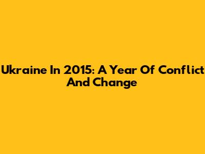 Ukraine In 2015: A Year Of Conflict And Change