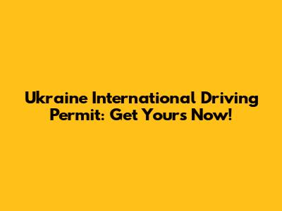Ukraine International Driving Permit: Get Yours Now!