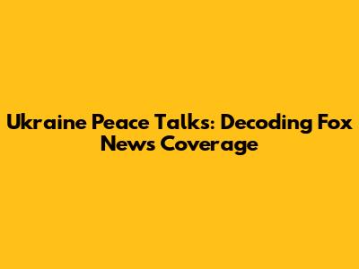 Ukraine Peace Talks: Decoding Fox News Coverage