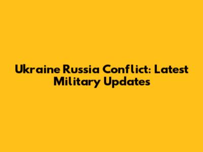 Ukraine Russia Conflict: Latest Military Updates