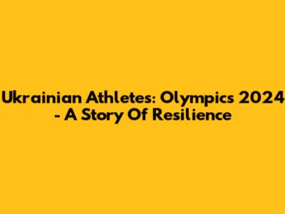 Ukrainian Athletes: Olympics 2024 - A Story Of Resilience