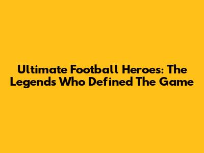 Ultimate Football Heroes: The Legends Who Defined The Game
