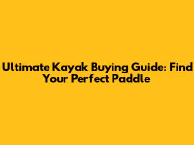 Ultimate Kayak Buying Guide: Find Your Perfect Paddle