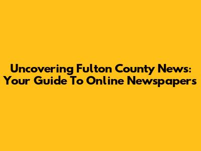Uncovering Fulton County News: Your Guide To Online Newspapers