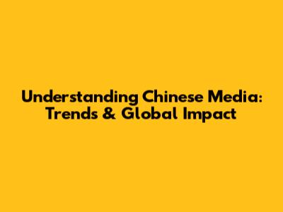 Understanding Chinese Media: Trends & Global Impact