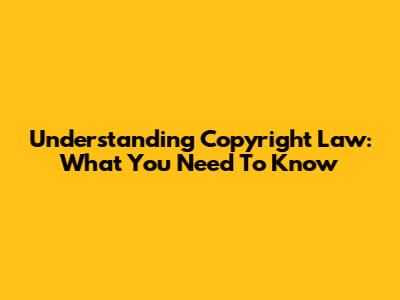 Understanding Copyright Law: What You Need To Know