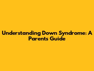 Understanding Down Syndrome: A Parent's Guide