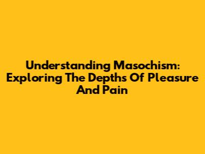 Understanding Masochism: Exploring The Depths Of Pleasure And Pain
