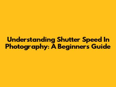 Understanding Shutter Speed In Photography: A Beginner's Guide