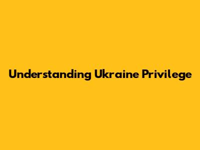 Understanding Ukraine Privilege