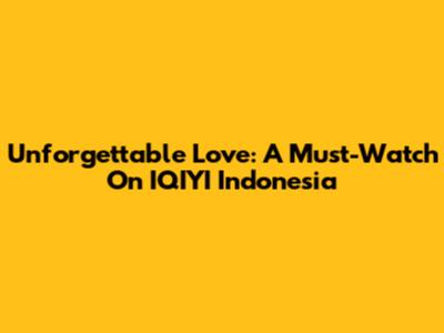 Unforgettable Love: A Must-Watch On IQIYI Indonesia