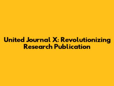 United Journal X: Revolutionizing Research Publication