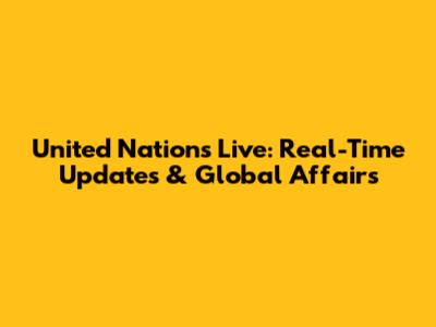 United Nations Live: Real-Time Updates & Global Affairs