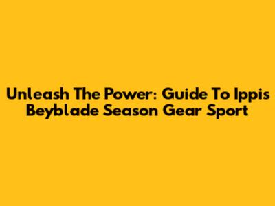Unleash The Power: Guide To Ippis Beyblade Season Gear Sport