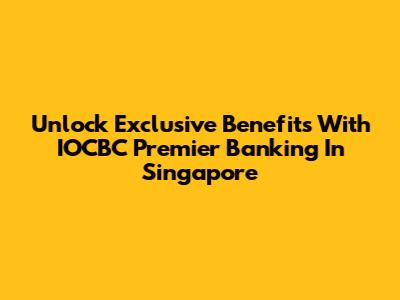Unlock Exclusive Benefits With IOCBC Premier Banking In Singapore