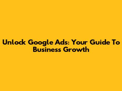 Unlock Google Ads: Your Guide To Business Growth