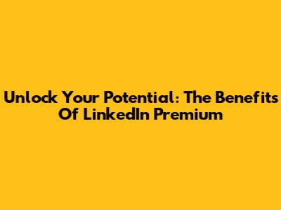 Unlock Your Potential: The Benefits Of LinkedIn Premium