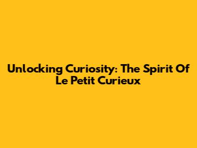 Unlocking Curiosity: The Spirit Of Le Petit Curieux
