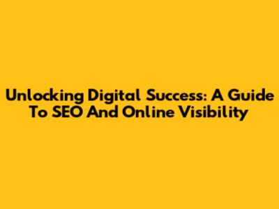 Unlocking Digital Success: A Guide To SEO And Online Visibility